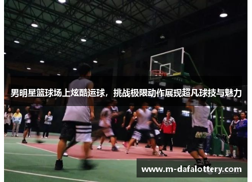 男明星篮球场上炫酷运球，挑战极限动作展现超凡球技与魅力