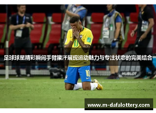 足球球星精彩瞬间手臂擦汗展现运动魅力与专注状态的完美结合