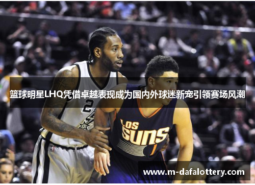 篮球明星LHQ凭借卓越表现成为国内外球迷新宠引领赛场风潮