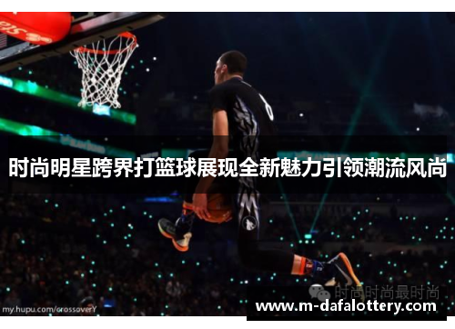 时尚明星跨界打篮球展现全新魅力引领潮流风尚